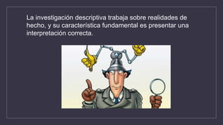 La investigación descriptiva trabaja sobre realidades de
hecho, y su característica fundamental es presentar una
interpretación correcta.
 