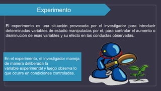 El experimento es una situación provocada por el investigador para introducir
determinadas variables de estudio manipuladas por el, para controlar el aumento o
disminución de esas variables y su efecto en las conductas observadas.
Experimento
En el experimento, el investigador maneja
de manera deliberada la
variable experimental y luego observa lo
que ocurre en condiciones controladas.
 
