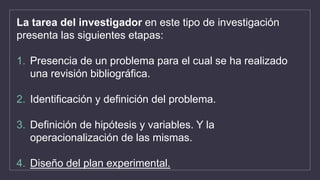 La tarea del investigador en este tipo de investigación
presenta las siguientes etapas:
1. Presencia de un problema para el cual se ha realizado
una revisión bibliográfica.
2. Identificación y definición del problema.
3. Definición de hipótesis y variables. Y la
operacionalización de las mismas.
4. Diseño del plan experimental.
 