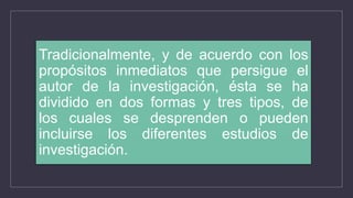 Tradicionalmente, y de acuerdo con los
propósitos inmediatos que persigue el
autor de la investigación, ésta se ha
dividido en dos formas y tres tipos, de
los cuales se desprenden o pueden
incluirse los diferentes estudios de
investigación.
 