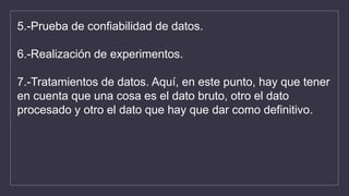 5.-Prueba de confiabilidad de datos.
6.-Realización de experimentos.
7.-Tratamientos de datos. Aquí, en este punto, hay que tener
en cuenta que una cosa es el dato bruto, otro el dato
procesado y otro el dato que hay que dar como definitivo.
 