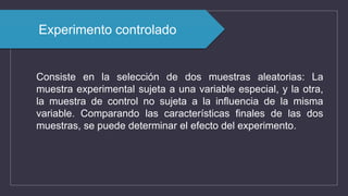 Experimento controlado
Consiste en la selección de dos muestras aleatorias: La
muestra experimental sujeta a una variable especial, y la otra,
la muestra de control no sujeta a la influencia de la misma
variable. Comparando las características finales de las dos
muestras, se puede determinar el efecto del experimento.
 