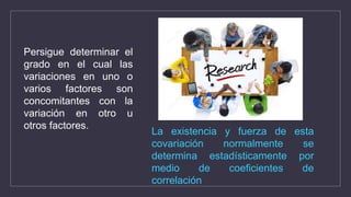Persigue determinar el
grado en el cual las
variaciones en uno o
varios factores son
concomitantes con la
variación en otro u
otros factores.
La existencia y fuerza de esta
covariación normalmente se
determina estadísticamente por
medio de coeficientes de
correlación
 