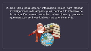 2. Son útiles para obtener información básica para planear
investigaciones más amplias, pues, debido a lo intensivo de
la indagación, arrojan variables, interacciones y procesos
que merezcan ser investigativos más extensivamente.
 