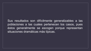 Sus resultados son difícilmente generalizables a las
poblaciones a las cuales pertenecen los casos, pues
éstos generalmente se escogen porque representan
situaciones dramáticas más típicas.
 