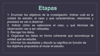 1. Enunciar los objetivos de la investigación. Indicar cuál es la
unidad de estudio, el caso y qué características, relaciones y
procesos se van a observar.
2. Indicar cómo se selecciona el caso, y qué técnicas de
observación van a ser utilizadas.
3. Recoger los datos.
4. Organizar los datos en forma coherente que reconstruya la
unidad que se estudia.
5. Informar los resultados y discutir su significa en función de
los objetivos propuestos al iniciar el estudio.
 
