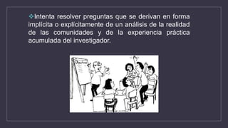 Intenta resolver preguntas que se derivan en forma
implícita o explícitamente de un análisis de la realidad
de las comunidades y de la experiencia práctica
acumulada del investigador.
 