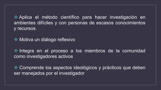  Aplica el método científico para hacer investigación en
ambientes difíciles y con personas de escasos conocimientos
y recursos.
 Motiva un diálogo reflexivo
 Integra en el proceso a los miembros de la comunidad
como investigadores activos
 Comprende los aspectos ideológicos y prácticos que deben
ser manejados por el investigador
 
