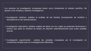 Los estudios de investigación comparada tienen como fundamento el método científico. Se
ajustan a los modelos y diseños investigativos.
 Investigación histórica: enfatiza el análisis de las fuentes (comparación de similitud y
discrepancia en las características)
 Investigación descriptiva: enfatiza análisis de datos con los cuales se presentan fenómenos o
hechos que dada su similitud se deben de describir sistemáticamente para evitar posibles
errores.
 Investigación experimental: analiza las variables manejadas por el investigador en
condiciones simples pero en investigaciones diferentes.
 