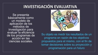 Se presenta
básicamente como
un modelo de
aplicación de los
métodos de
investigación para
evaluar la eficiencia
de los programas de
acción en las
ciencias sociales.
INVESTIGACIÓN EVALUATIVA
Su objeto es medir los resultados de un
programa en razón de los objetivos
propuestos para el mismo, con el fin de
tomar decisiones sobre su proyección y
programación para un futuro
 