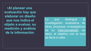 Lo que distingue la
investigación evaluativa de
otros procesos investigativos
es su intencionalidad, es
decir, el objetivo con el cual
se lleva a cabo
 