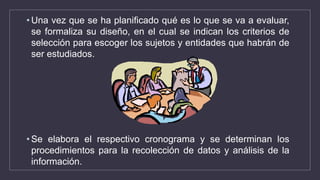 • Una vez que se ha planificado qué es lo que se va a evaluar,
se formaliza su diseño, en el cual se indican los criterios de
selección para escoger los sujetos y entidades que habrán de
ser estudiados.
• Se elabora el respectivo cronograma y se determinan los
procedimientos para la recolección de datos y análisis de la
información.
 