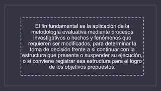 El fin fundamental es la aplicación de la
metodología evaluativa mediante procesos
investigativos o hechos y fenómenos que
requieren ser modificados, para determinar la
toma de decisión frente a si continuar con la
estructura que presenta o suspender su ejecución,
o si conviene registrar esa estructura para el logro
de los objetivos propuestos.
 