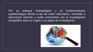 Por su enfoque metodológico y su fundamentación
epistemológica tiende a ser de orden descriptivo, orientado a
estructuras teóricas y suele confundirse con la investigación
etnográfica dado su origen y su objeto de investigación.
 