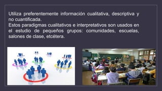 Utiliza preferentemente información cualitativa, descriptiva y
no cuantificada.
Estos paradigmas cualitativos e interpretativos son usados en
el estudio de pequeños grupos: comunidades, escuelas,
salones de clase, etcétera.
 