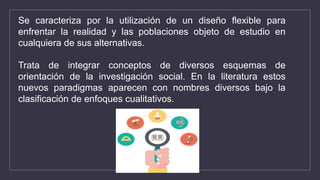 Se caracteriza por la utilización de un diseño flexible para
enfrentar la realidad y las poblaciones objeto de estudio en
cualquiera de sus alternativas.
Trata de integrar conceptos de diversos esquemas de
orientación de la investigación social. En la literatura estos
nuevos paradigmas aparecen con nombres diversos bajo la
clasificación de enfoques cualitativos.
 
