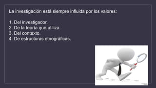 La investigación está siempre influida por los valores:
1. Del investigador.
2. De la teoría que utiliza.
3. Del contexto.
4. De estructuras etnográficas.
 