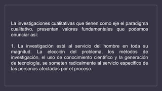 La investigaciones cualitativas que tienen como eje el paradigma
cualitativo, presentan valores fundamentales que podemos
enunciar así:
1. La investigación está al servicio del hombre en toda su
magnitud. La elección del problema, los métodos de
investigación, el uso de conocimiento científico y la generación
de tecnología, se someten radicalmente al servicio especifico de
las personas afectadas por el proceso.
 