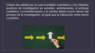 Criterio de calidad por el cual el análisis cuantitativo y los métodos
positivos de investigación se someten, estrictamente, al enfoque
cualitativo. La transformación y el cambio deben ocurrir dentro del
proceso de la investigación, al igual que la interacción entre teoría
y practica.
 