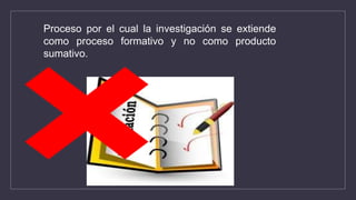 Proceso por el cual la investigación se extiende
como proceso formativo y no como producto
sumativo.
 