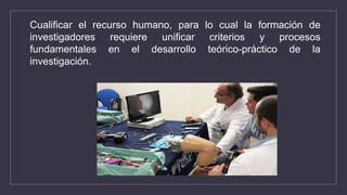 Cualificar el recurso humano, para lo cual la formación de
investigadores requiere unificar criterios y procesos
fundamentales en el desarrollo teórico-práctico de la
investigación.
 