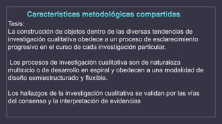 Tesis:
La construcción de objetos dentro de las diversas tendencias de
investigación cualitativa obedece a un proceso de esclarecimiento
progresivo en el curso de cada investigación particular.
Los procesos de investigación cualitativa son de naturaleza
multiciclo o de desarrollo en espiral y obedecen a una modalidad de
diseño semiestructurado y flexible.
Los hallazgos de la investigación cualitativa se validan por las vías
del consenso y la interpretación de evidencias
 