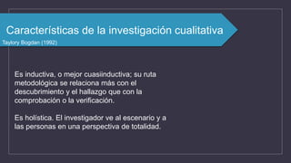 Características de la investigación cualitativa
Taylory Bogdan (1992)
Es inductiva, o mejor cuasiinductiva; su ruta
metodológica se relaciona más con el
descubrimiento y el hallazgo que con la
comprobación o la verificación.
Es holística. El investigador ve al escenario y a
las personas en una perspectiva de totalidad.
 