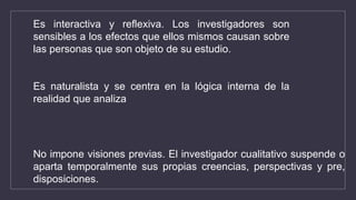 Es interactiva y reflexiva. Los investigadores son
sensibles a los efectos que ellos mismos causan sobre
las personas que son objeto de su estudio.
Es naturalista y se centra en la lógica interna de la
realidad que analiza
No impone visiones previas. El investigador cualitativo suspende o
aparta temporalmente sus propias creencias, perspectivas y pre,
disposiciones.
 