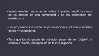 • Intenta resolver preguntas derivadas implícita o explícita mente
de un análisis de una comunidad y de las experiencia del
investigador.
• Sus propósitos son mediadas por intenciones políticas y sociales
de los investigadores.
• Trata que los de grupos de población pasen de ser “objeto” de
estudio a “sujeto” protagonista de la investigación
 