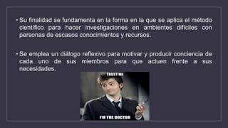 • Su finalidad se fundamenta en la forma en la que se aplica el método
científico para hacer investigaciones en ambientes difíciles con
personas de escasos conocimientos y recursos.
• Se emplea un diálogo reflexivo para motivar y producir conciencia de
cada uno de sus miembros para que actuen frente a sus
necesidades.
 