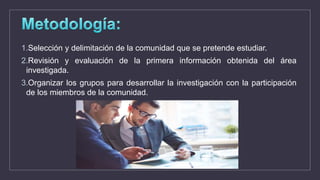 1.Selección y delimitación de la comunidad que se pretende estudiar.
2.Revisión y evaluación de la primera información obtenida del área
investigada.
3.Organizar los grupos para desarrollar la investigación con la participación
de los miembros de la comunidad.
 