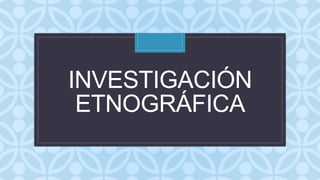 C
INVESTIGACIÓN
ETNOGRÁFICA
 