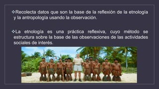 Recolecta datos que son la base de la reflexión de la etnología
y la antropología usando la observación.
La etnología es una práctica reflexiva, cuyo método se
estructura sobre la base de las observaciones de las actividades
sociales de interés.
 
