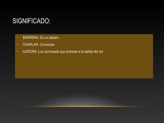 SIGNIFICADO:
• BARRENA: Es un taladro.
• CHARLAR: Conversar.
• AURORA: Luz sonrosada que precede a la salida del sol.
 