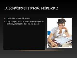 LA COMPRENSION LECTORA INFERENCIAL:
• Denominada también interpretativa.
• Este nivel proporciona al lector una comprensión más
profunda y amplia de las ideas que está leyendo.
 
