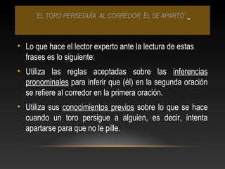 ¨EL TORO PERSEGUÍA AL CORREDOR. ÉL SE APARTÓ¨.
• Lo que hace el lector experto ante la lectura de estas
frases es lo siguiente:
• Utiliza las reglas aceptadas sobre las inferencias
pronominales para inferir que (él) en la segunda oración
se refiere al corredor en la primera oración.
• Utiliza sus conocimientos previos sobre lo que se hace
cuando un toro persigue a alguien, es decir, intenta
apartarse para que no le pille.
 