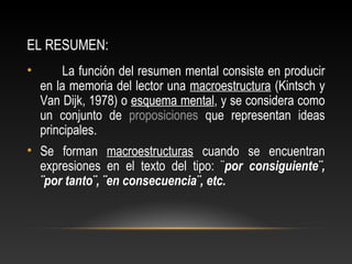 EL RESUMEN:
• La función del resumen mental consiste en producir
en la memoria del lector una macroestructura (Kintsch y
Van Dijk, 1978) o esquema mental, y se considera como
un conjunto de proposiciones que representan ideas
principales.
• Se forman macroestructuras cuando se encuentran
expresiones en el texto del tipo: ¨por consiguiente¨,
¨por tanto¨, ¨en consecuencia¨, etc.
 
