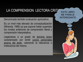 LA COMPRENSION LECTORA CRITICA:
• Denominada también evaluación apreciativa.
• Es un nivel más elevado de conceptualización
(Miranda, 1988) ya que supone haber superado
los niveles anteriores de comprensión literal y
comprensión interpretativa.
• Llegándose a un grado de dominio lector
caracterizado por emitir juicios personales
acerca del texto, valorando la relevancia o
irrelevancia del mismo.
ESTE LIBRO
ME PARECE
INTERESANTE
 