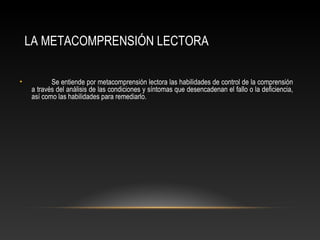 LA METACOMPRENSIÓN LECTORA
• Se entiende por metacomprensión lectora las habilidades de control de la comprensión
a través del análisis de las condiciones y síntomas que desencadenan el fallo o la deficiencia,
así como las habilidades para remediarlo.
 