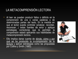 LA METACOMPRENSIÓN LECTORA
• Al leer se pueden producir fallos o déficits en la
comprensión de una o varias palabras o de
determinadas partes del texto. En la medida en
que el lector pueda controlar (analizar, recordar,
reconocer…) estas fuentes de error y aplique
estrategias correctoras que le permitan la
comprensión estará aplicando sus habilidades de
metacomprensión lectora.
• Ello implica darse cuenta de dónde, cómo y por
qué se ha producido la in-comprensión de la
lectura y aplicar estrategias como las propuestas
por Collins y Smith (1980):
 