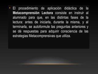 • El procedimiento de aplicación didáctica de la
Metacomprensión Lectora consiste en instruir al
alumnado para que, en las distintas fases de la
lectura: antes de iniciarla, durante la misma, y al
terminarla, se autoformule las preguntas anteriores y
se dé respuestas para adquirir consciencia de las
estrategias Metacomprensivas que utiliza.
 