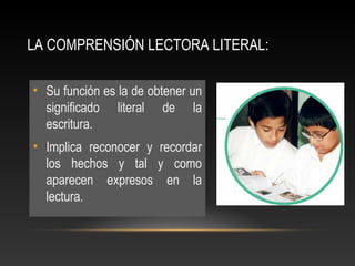 LA COMPRENSIÓN LECTORA LITERAL:
• Su función es la de obtener un
significado literal de la
escritura.
• Implica reconocer y recordar
los hechos y tal y como
aparecen expresos en la
lectura.
 