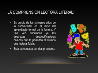 LA COMPRENSIÓN LECTORA LITERAL:
• Es propio de los primeros años de
la escolaridad, en el inicio del
aprendizaje formal de la lectura. Y
una vez adquiridas ya las
destrezas descodificadoras
básicas que le permitan al alumno
una lectura fluida.
• Esta compuesta por dos procesos:
 