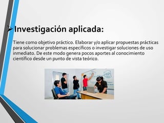 Investigación aplicada:
Tiene como objetivo práctico. Elaborar y/o aplicar propuestas prácticas
para solucionar problemas específicos o investigar soluciones de uso
inmediato. De este modo genera pocos aportes al conocimiento
científico desde un punto de vista teórico.
 