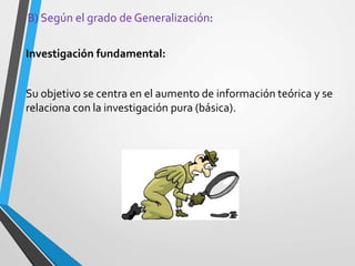 B) Según el grado de Generalización:
Investigación fundamental:
Su objetivo se centra en el aumento de información teórica y se
relaciona con la investigación pura (básica).
 