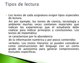  Los textos de cada asignatura exigen tipos especiales
de lectura.
Así por ejemplo, los textos de ciencia, tecnología y
ambiente muchas veces contienen materiales que
indican las experiencias que el estudiante debe
realizar para indicar principios y conclusiones. Los
textos de matemática
se caracterizan por la abundancia
de la información numérica y por pocos contenidos
verbales. Los textos literarios se pueden considerar
como construcciones del lenguaje con un cierto
grado de autonomía para generar comprensiones
textuales específicas.
 