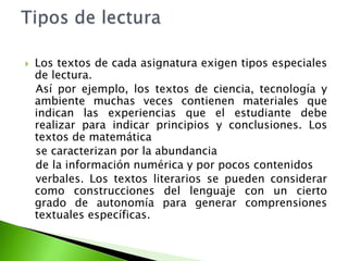  Los textos de cada asignatura exigen tipos especiales
de lectura.
Así por ejemplo, los textos de ciencia, tecnología y
ambiente muchas veces contienen materiales que
indican las experiencias que el estudiante debe
realizar para indicar principios y conclusiones. Los
textos de matemática
se caracterizan por la abundancia
de la información numérica y por pocos contenidos
verbales. Los textos literarios se pueden considerar
como construcciones del lenguaje con un cierto
grado de autonomía para generar comprensiones
textuales específicas.
 