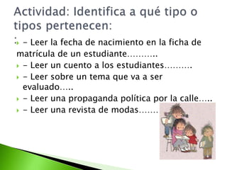  - Leer la fecha de nacimiento en la ficha de
matrícula de un estudiante………..
 - Leer un cuento a los estudiantes……….
 - Leer sobre un tema que va a ser
evaluado…..
 - Leer una propaganda política por la calle…..
 - Leer una revista de modas………….
 