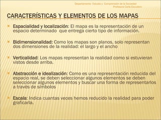 Espacialidad y localización : El mapa es la representación de un espacio determinado  que entrega cierto tipo de información. Bidimensionalidad:  Como los mapas son planos, solo representan dos dimensiones de la realidad: el largo y el ancho Verticalidad : Los mapas representan la realidad como si estuvieran vistos desde arriba. Abstracción e idealización : Como es una representación reducida del espacio real, se deben seleccionar algunos elementos se deben seleccionar algunos elementos y buscar una forma de representarlos a través de símbolos Escala : Indica cuantas veces hemos reducido la realidad para poder graficarla. Departamento  Estudio y  Comprensión de la Sociedad  Profesora Carla Escudero 