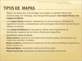 Según los datos que nos entregan los mapas, es posible diferenciar muchos tipos; sin embargo, hay dos grandes grupos:  los mapas físicos y los mapas temáticos. Los  mapas físicos  intentan representar en forma exacta y detallada la superficie terrestre, considerando como principal información las formas de relieve y la altitud. Los  mapas temáticos  son los que se utilizan para representar la distribución espacial de un tema o fenómeno específico. Ejemplos de mapas temáticos: Mapas políticos:  representan la división de los distintos países, provincias con sus respectivas capitales y ciudades. Mapas climáticos:  representan la distribución de los factores climáticos: temperaturas, lluvias, vientos, etc. Mapas geológicos:  representan la estructura de los suelos. Mapas económicos:  representan las distintas actividades económicas. Departamento  Estudio y  Comprensión de la Sociedad  Profesora Carla Escudero 